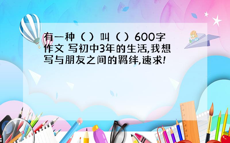 有一种（ ）叫（ ）600字作文 写初中3年的生活,我想写与朋友之间的羁绊,速求!