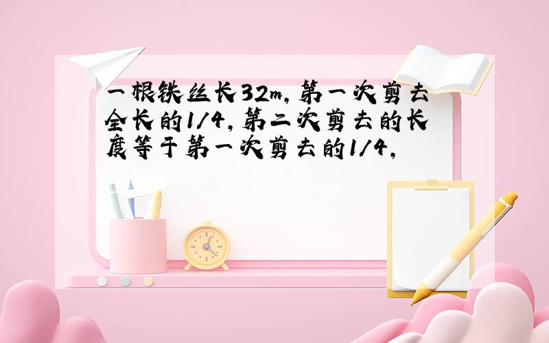 一根铁丝长32m,第一次剪去全长的1/4,第二次剪去的长度等于第一次剪去的1/4,