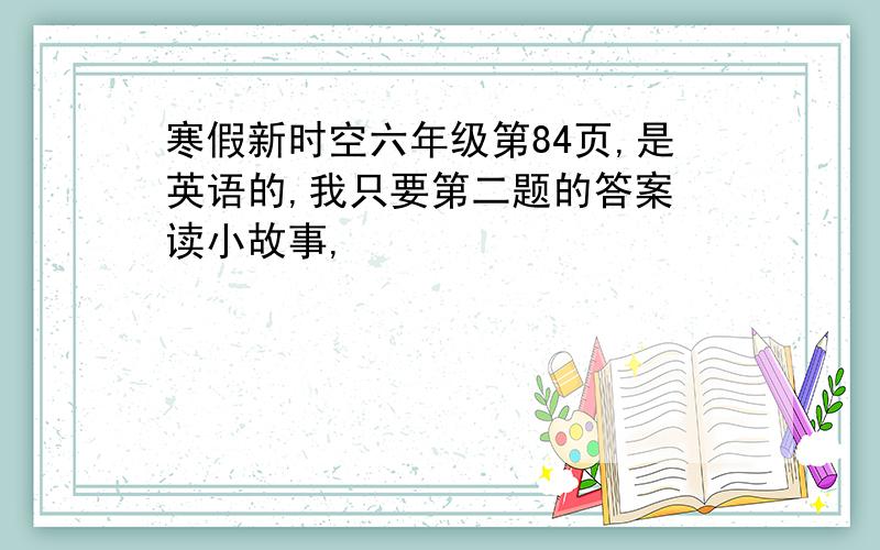 寒假新时空六年级第84页,是英语的,我只要第二题的答案 读小故事,