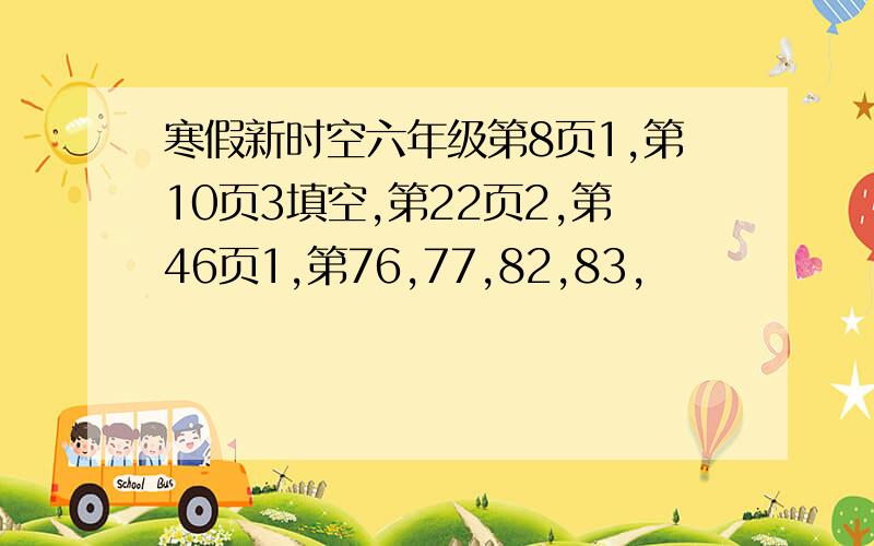 寒假新时空六年级第8页1,第10页3填空,第22页2,第46页1,第76,77,82,83,