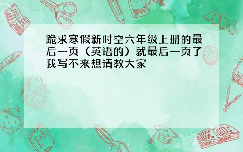 跪求寒假新时空六年级上册的最后一页（英语的）就最后一页了我写不来想请教大家