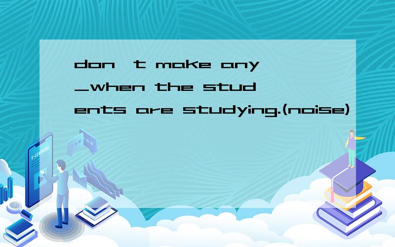 don't make any_when the students are studying.(noise)