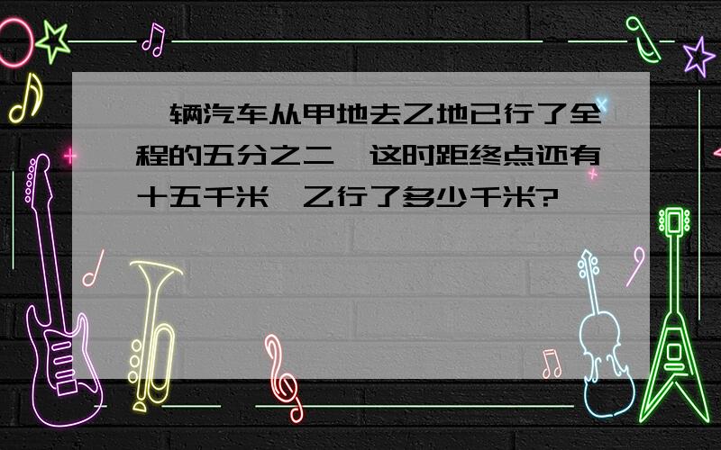 一辆汽车从甲地去乙地已行了全程的五分之二,这时距终点还有十五千米,乙行了多少千米?