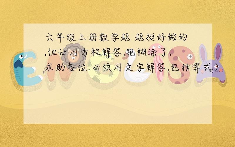 六年级上册数学题 题挺好做的,但让用方程解答,犯糊涂了,求助各位.必须用文字解答,包括算式）