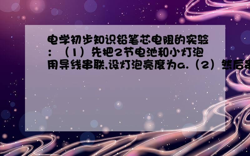 电学初步知识铅笔芯电阻的实验：（1）先把2节电池和小灯泡用导线串联,设灯泡亮度为a.（2）然后串联一根5CM长的铅笔芯,