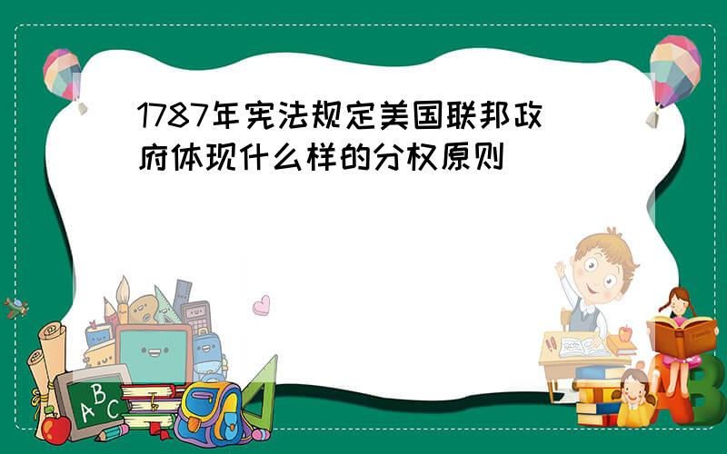 1787年宪法规定美国联邦政府体现什么样的分权原则