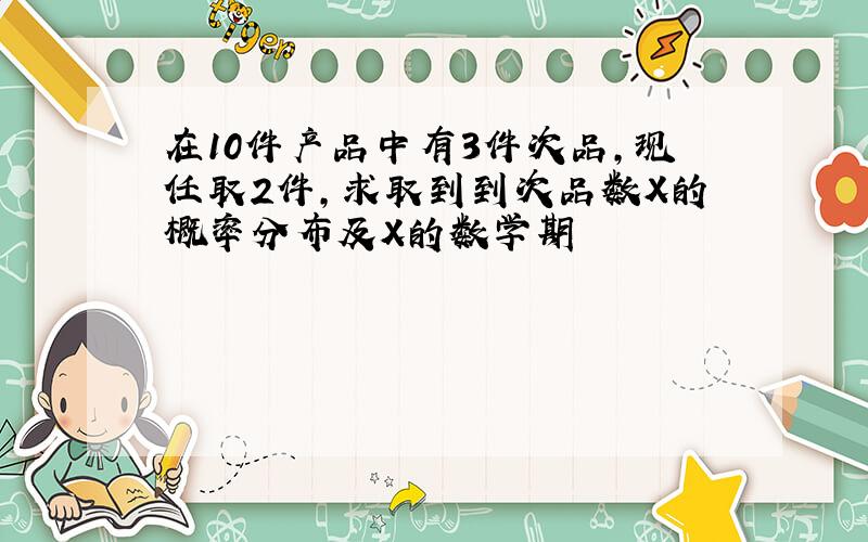 在10件产品中有3件次品,现任取2件,求取到到次品数X的概率分布及X的数学期