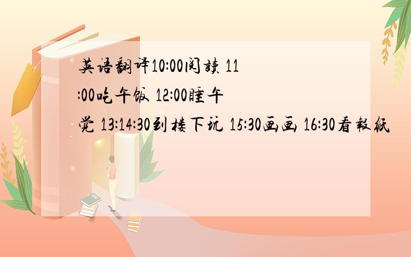 英语翻译10:00阅读 11:00吃午饭 12:00睡午觉 13:14:30到楼下玩 15:30画画 16:30看报纸