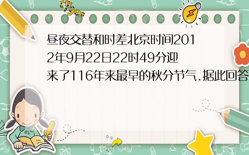 昼夜交替和时差北京时间2012年9月22日22时49分迎来了116年来最早的秋分节气.据此回答1、2题.1· 这次秋分时