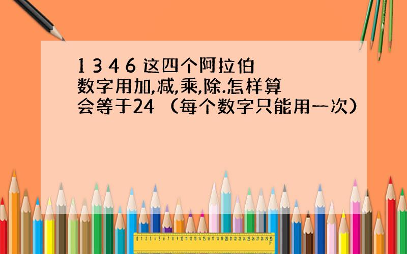 1 3 4 6 这四个阿拉伯数字用加,减,乘,除.怎样算会等于24 （每个数字只能用一次）