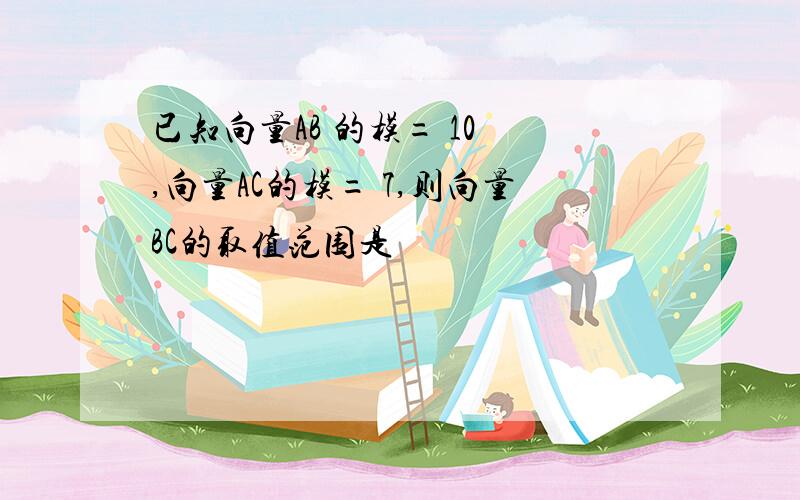 已知向量AB 的模= 10 ,向量AC的模= 7,则向量BC的取值范围是