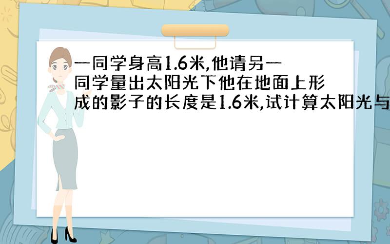 一同学身高1.6米,他请另一同学量出太阳光下他在地面上形成的影子的长度是1.6米,试计算太阳光与地面的夹角.