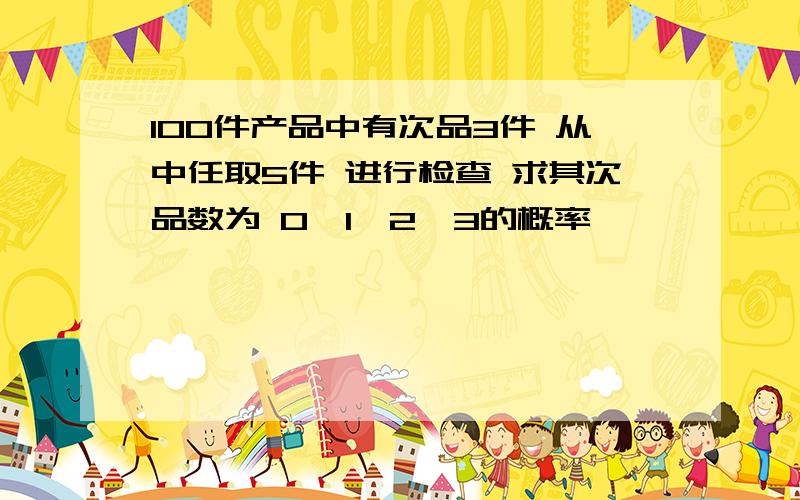100件产品中有次品3件 从中任取5件 进行检查 求其次品数为 0,1,2,3的概率