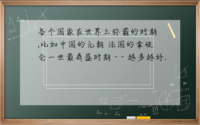 各个国家在世界上称霸的时期 ,比如中国的元朝 法国的拿破仑一世最鼎盛时期 - - 越多越好.