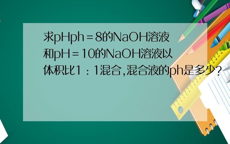 求pHph＝8的NaOH溶液和pH＝10的NaOH溶液以体积比1：1混合,混合液的ph是多少?