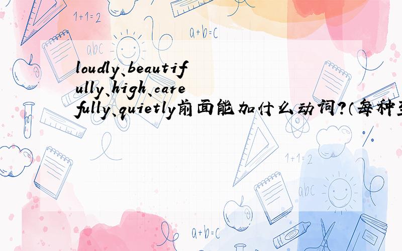 loudly、beautifully、high、carefully、quietly前面能加什么动词?（每种至少5个,知道