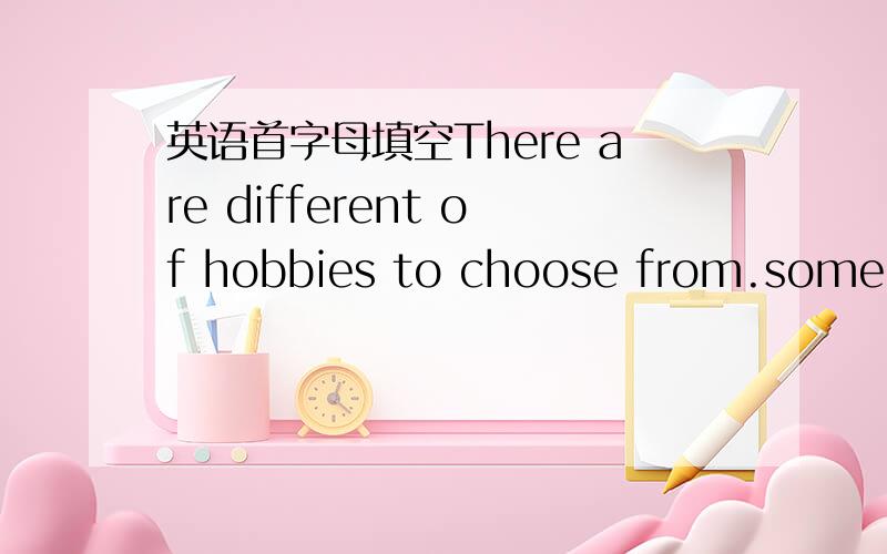 英语首字母填空There are different of hobbies to choose from.some pe