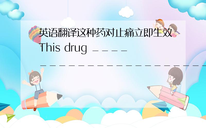 英语翻译这种药对止痛立即生效This drug ___________________________the pain你