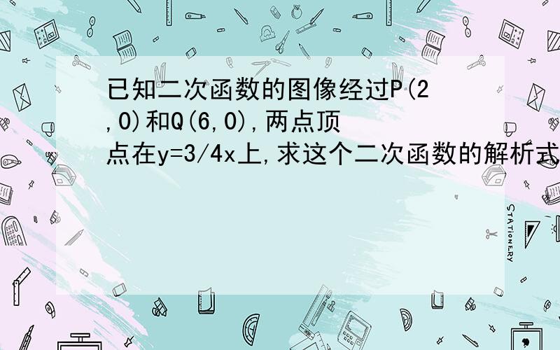 已知二次函数的图像经过P(2,0)和Q(6,0),两点顶点在y=3/4x上,求这个二次函数的解析式