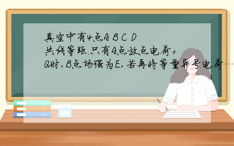 真空中有4点A B C D 共线等距.只有A点放点电荷+Q时,B点场强为E,若再将等量异号电荷…