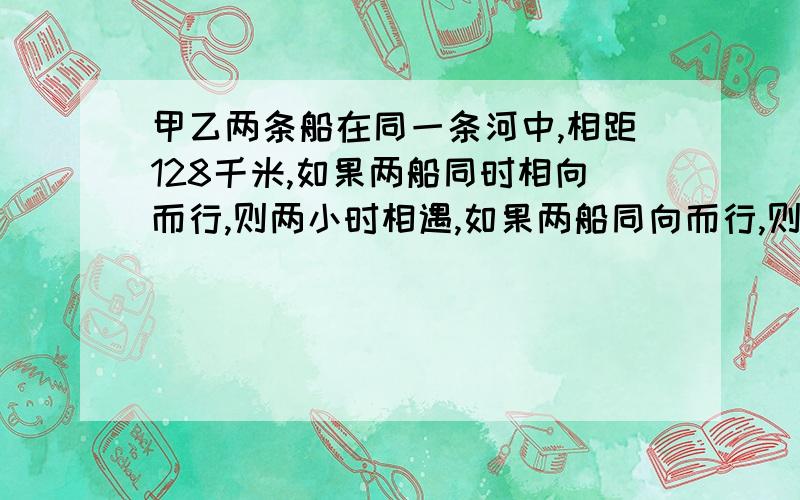 甲乙两条船在同一条河中,相距128千米,如果两船同时相向而行,则两小时相遇,如果两船同向而行,则16小时