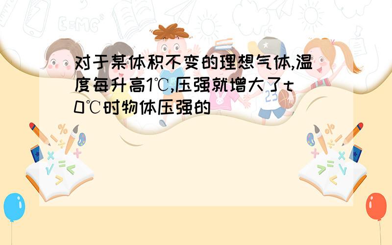 对于某体积不变的理想气体,温度每升高1℃,压强就增大了t0℃时物体压强的