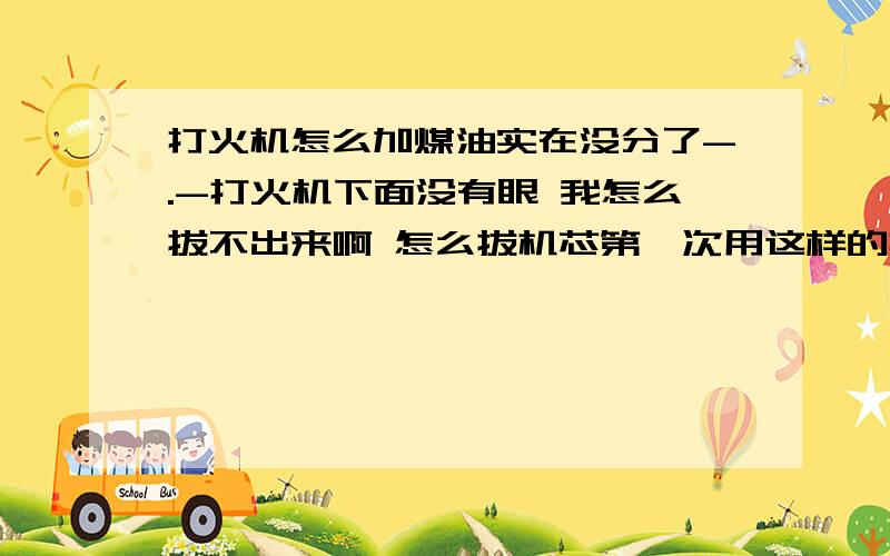 打火机怎么加煤油实在没分了-.-打火机下面没有眼 我怎么拔不出来啊 怎么拔机芯第一次用这样的打火机