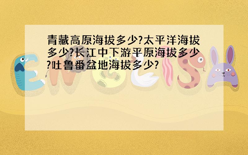 青藏高原海拔多少?太平洋海拔多少?长江中下游平原海拔多少?吐鲁番盆地海拔多少?