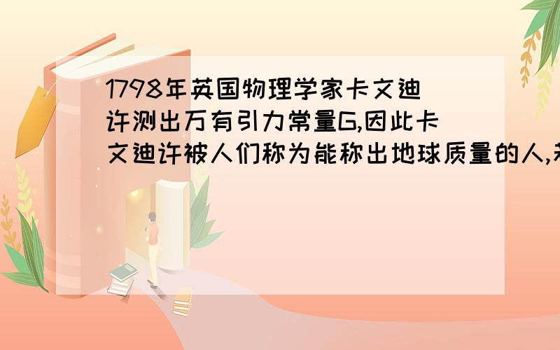 1798年英国物理学家卡文迪许测出万有引力常量G,因此卡文迪许被人们称为能称出地球质量的人,若已知万有