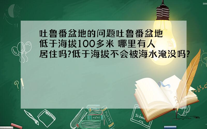 吐鲁番盆地的问题吐鲁番盆地 低于海拔100多米 哪里有人居住吗?低于海拔不会被海水淹没吗?