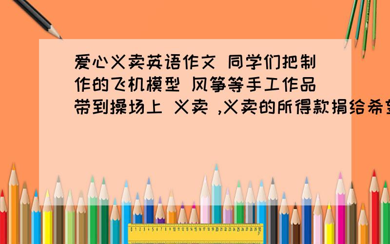 爱心义卖英语作文 同学们把制作的飞机模型 风筝等手工作品带到操场上 义卖 ,义卖的所得款捐给希望工程