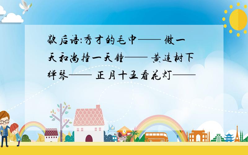 歇后语：秀才的毛巾—— 做一天和尚撞一天钟—— 黄连树下弹琴—— 正月十五看花灯——