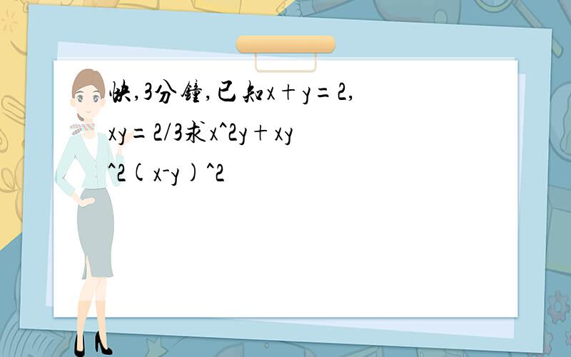 快,3分钟,已知x+y=2,xy=2/3求x^2y+xy^2(x-y)^2