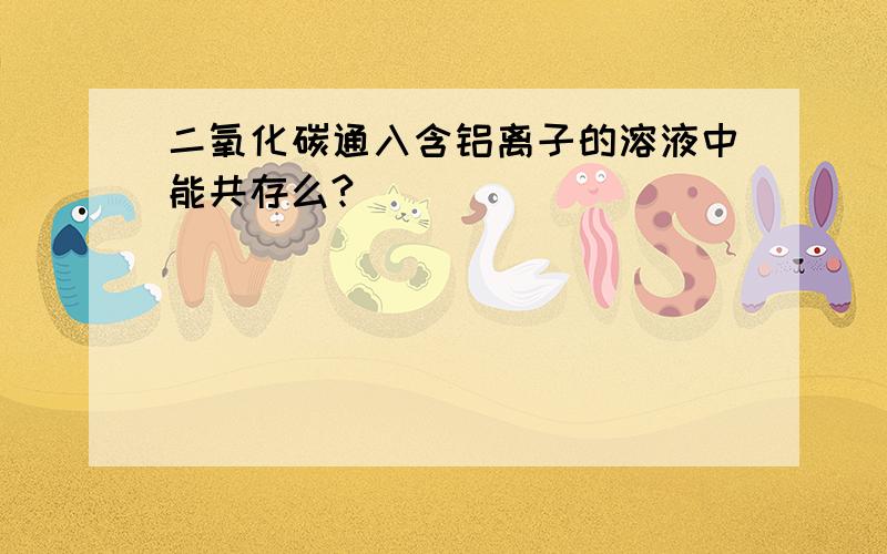 二氧化碳通入含铝离子的溶液中能共存么?