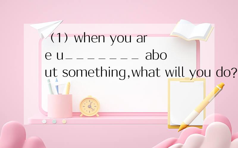 （1）when you are u_______ about something,what will you do?