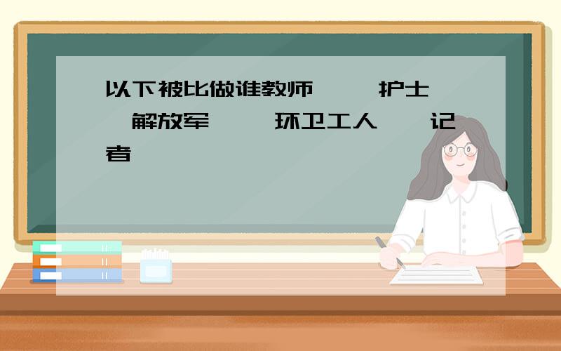 以下被比做谁教师—— 护士——解放军—— 环卫工人——记者——