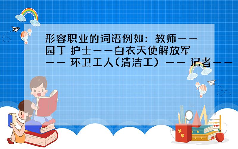 形容职业的词语例如：教师——园丁 护士——白衣天使解放军—— 环卫工人(清洁工）—— 记者——