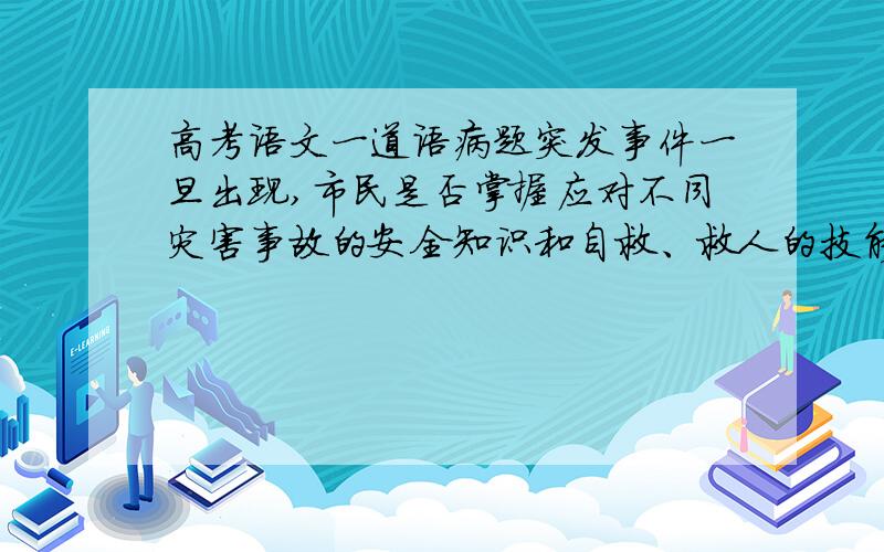 高考语文一道语病题突发事件一旦出现,市民是否掌握应对不同灾害事故的安全知识和自救、救人的技能,将直接关系到能否最大限度地