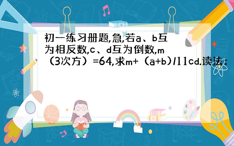 初一练习册题,急,若a、b互为相反数,c、d互为倒数,m（3次方）=64,求m+（a+b)/11cd.读法：若a、b互为