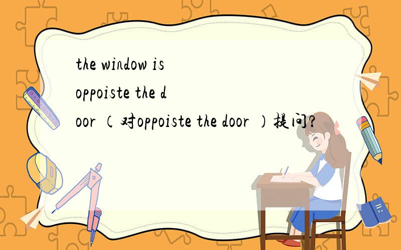 the window is oppoiste the door （对oppoiste the door ）提问?