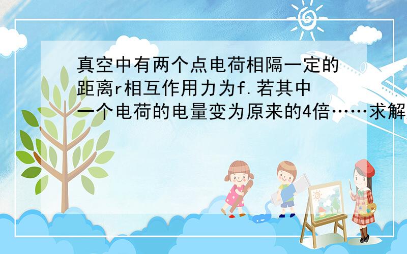 真空中有两个点电荷相隔一定的距离r相互作用力为f.若其中一个电荷的电量变为原来的4倍……求解题过程