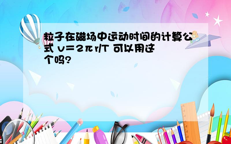 粒子在磁场中运动时间的计算公式 v＝2πr/T 可以用这个吗?