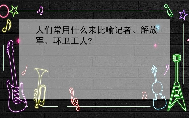 人们常用什么来比喻记者、解放军、环卫工人?