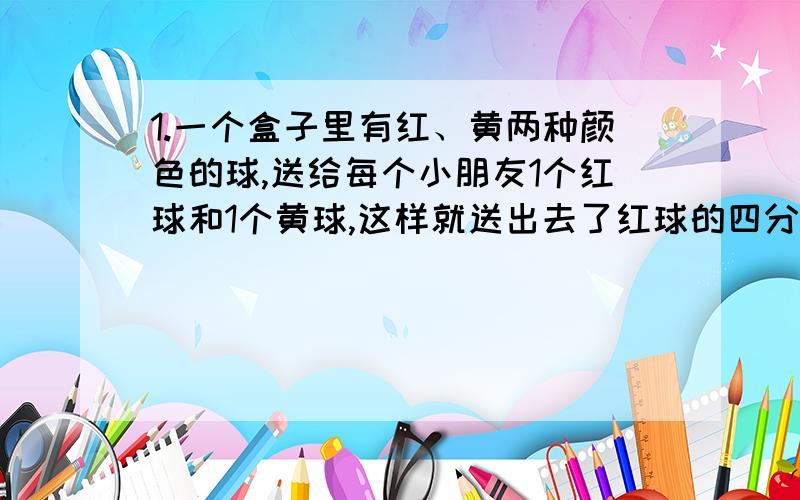 1.一个盒子里有红、黄两种颜色的球,送给每个小朋友1个红球和1个黄球,这样就送出去了红球的四分之三、黄球的七分之四.那么