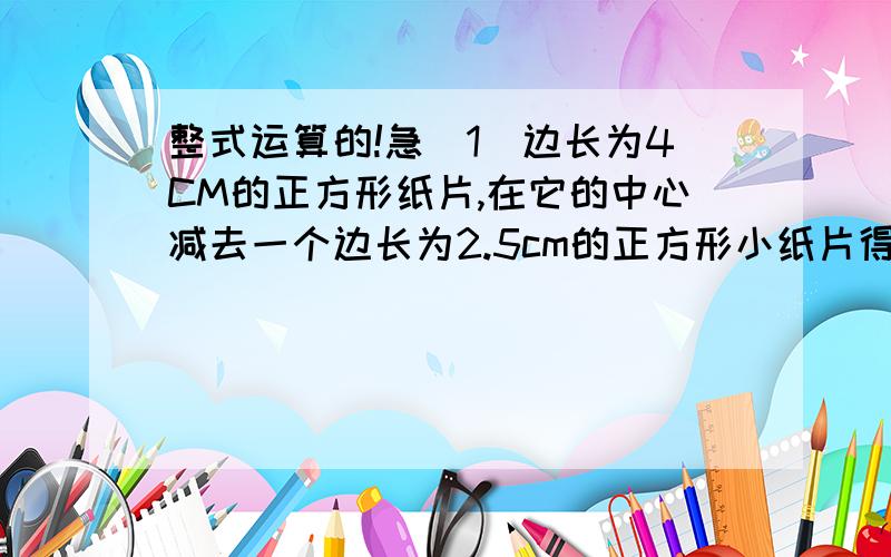 整式运算的!急（1）边长为4CM的正方形纸片,在它的中心减去一个边长为2.5cm的正方形小纸片得到的,请尝试用用最简便的