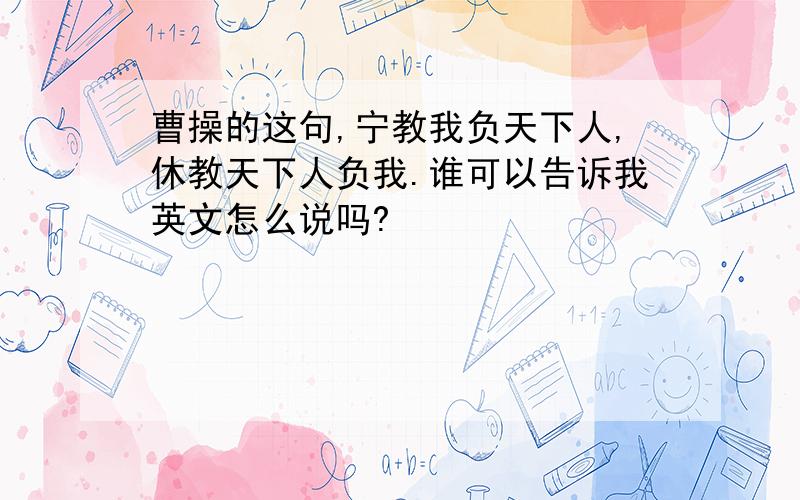 曹操的这句,宁教我负天下人,休教天下人负我.谁可以告诉我英文怎么说吗?