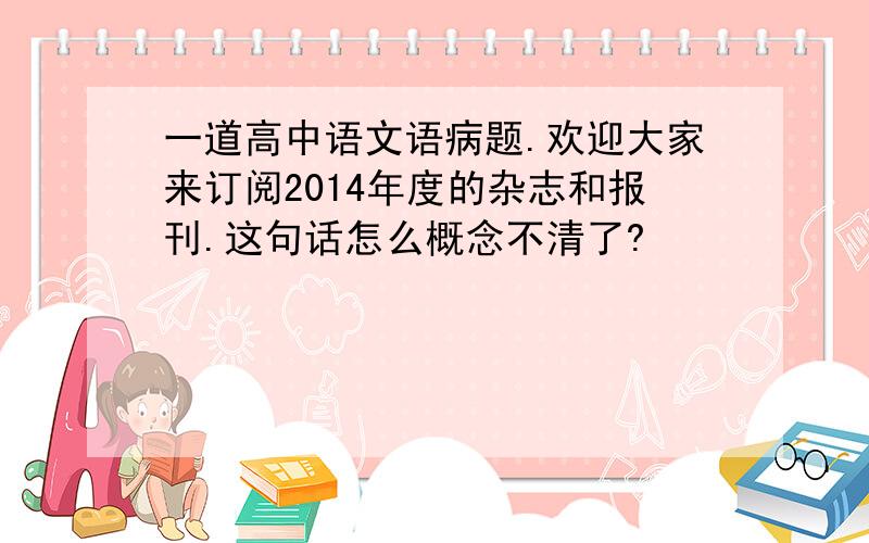 一道高中语文语病题.欢迎大家来订阅2014年度的杂志和报刊.这句话怎么概念不清了?