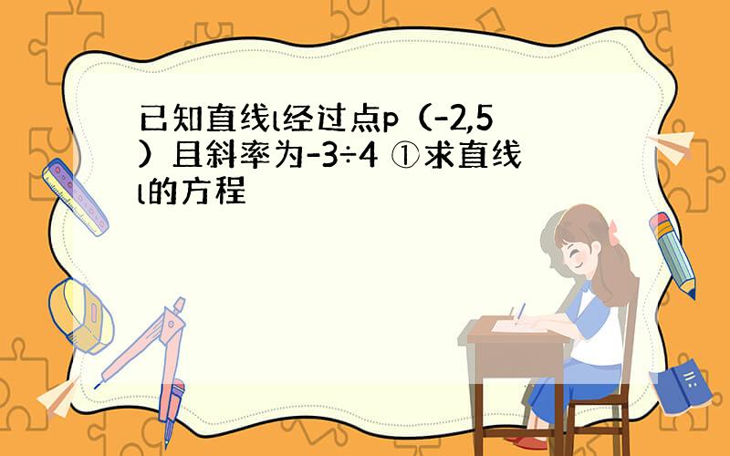 已知直线l经过点p（-2,5）且斜率为-3÷4 ①求直线l的方程