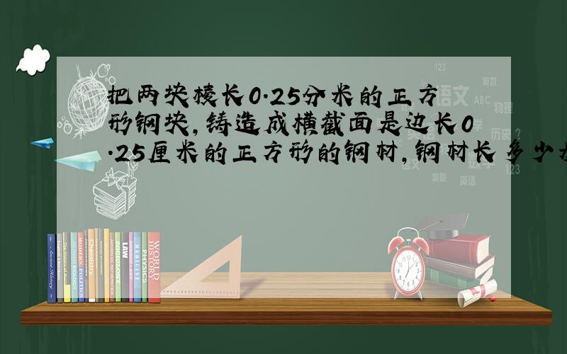 把两块棱长0.25分米的正方形钢块,铸造成横截面是边长0.25厘米的正方形的钢材,钢材长多少米?