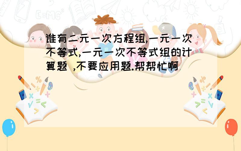 谁有二元一次方程组,一元一次不等式,一元一次不等式组的计算题 ,不要应用题.帮帮忙啊